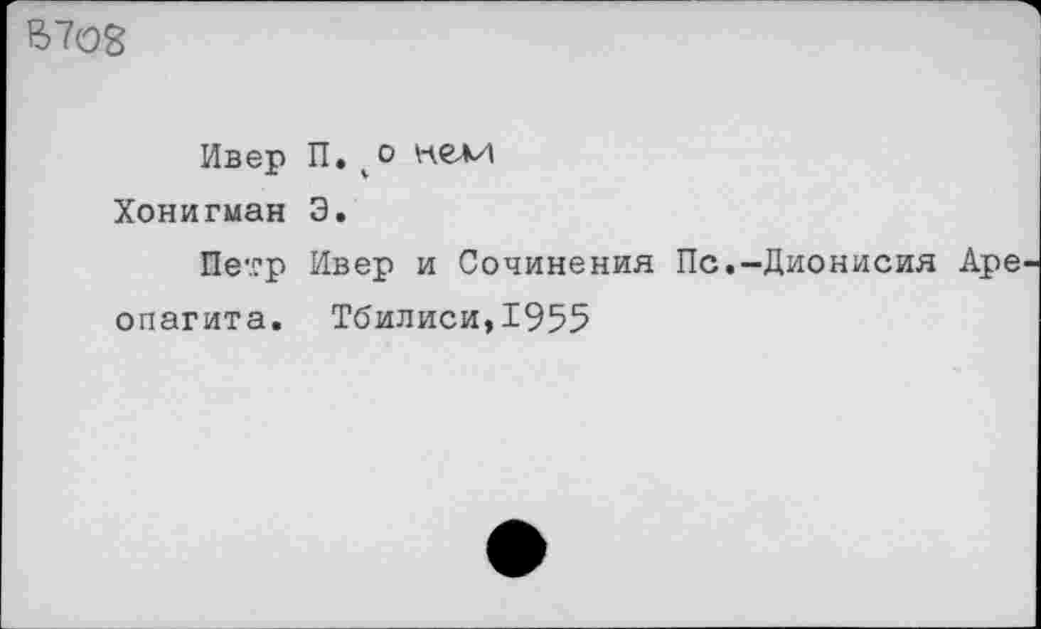 ﻿В7О8
Ивер П» % 0 кел/| Хонигман Э.
Петр Ивер и Сочинения Пс.-Дионисия Аре опагита. Тбилиси,1955